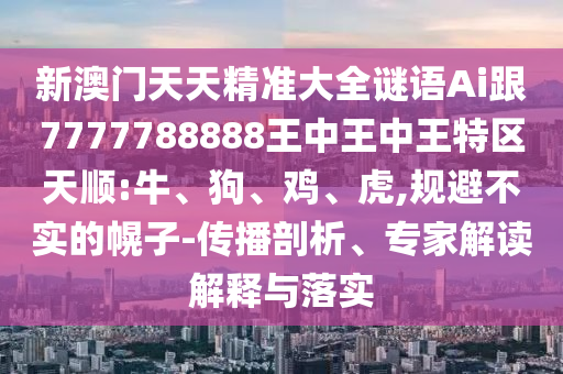 新澳門天天精準大全謎語Ai跟7777788888王中王中王特區天順:牛、狗、雞、虎,規避不實的幌子-傳播剖析、專家解讀解釋與落實